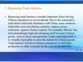 3. Bypassing Trade Barriers

• Bypassing trade barriers is another important factor driving
  Chinese enterprises to invest abroad. Due to the consecutive
  trade deficit and trade imbalance with China, some countries,
  Especially some developing countries, impose severe
  restriction against Chinese exports. For example, Mexico has
  laid astonishingly high anti-dumping tariff on some Chinese
  goods , such as shoes and garments. Under such high tariff, it
  is virtually impossible to enter the market for Chinese goods.
  Trade barriers will drive Chinese enterprises to shift their
  production in other countries by the way of outward FDI.
 