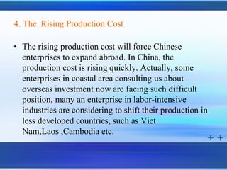 4. The Rising Production Cost

• The rising production cost will force Chinese
  enterprises to expand abroad. In China, the
  production cost is rising quickly. Actually, some
  enterprises in coastal area consulting us about
  overseas investment now are facing such difficult
  position, many an enterprise in labor-intensive
  industries are considering to shift their production in
  less developed countries, such as Viet
  Nam,Laos ,Cambodia etc.
 