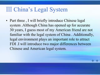 Ⅲ China’s Legal System
• Part three , I will briefly introduce Chinese legal
  system .Although China has opened up for accurate
  30 years, I guess most of my American friend are not
  familiar with the legal system of China . Additionally,
  legal environment plays an important role to attract
  FDI .I will introduce two major differences between
  Chinese and American legal system.
 