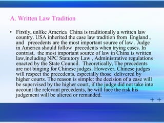 A. Written Law Tradition

• Firstly, unlike America China is traditionally a written law
  country. USA inherited the case law tradition from England ,
  and precedents are the most important source of law . Judge
  in America should follow precedents when trying cases. In
  contrast, the most important source of law in China is written
  law,including NPC Statutory Law , Administrative regulations
  enacted by the State Council. Theoretically, The precedents
  are not binging for Chinese judges. However, Chinese judges
  will respect the precedents, especially those delivered by
  higher courts. The reason is simple: the decision of a case will
  be supervised by the higher court, if the judge did not take into
  account the relevant precedents, he will face the risk his
  judgement will be altered or remanded.
 