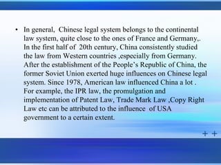 • In general, Chinese legal system belongs to the continental
  law system, quite close to the ones of France and Germany,.
  In the first half of 20th century, China consistently studied
  the law from Western countries ,especially from Germany.
  After the establishment of the People’s Republic of China, the
  former Soviet Union exerted huge influences on Chinese legal
  system. Since 1978, American law influenced China a lot .
  For example, the IPR law, the promulgation and
  implementation of Patent Law, Trade Mark Law ,Copy Right
  Law etc can be attributed to the influence of USA
  government to a certain extent.
 