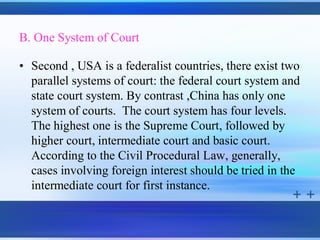 B. One System of Court

• Second , USA is a federalist countries, there exist two
  parallel systems of court: the federal court system and
  state court system. By contrast ,China has only one
  system of courts. The court system has four levels.
  The highest one is the Supreme Court, followed by
  higher court, intermediate court and basic court.
  According to the Civil Procedural Law, generally,
  cases involving foreign interest should be tried in the
  intermediate court for first instance.
 