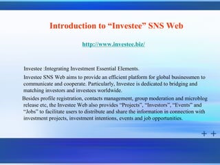 Introduction to “Investee” SNS Web

                           http://www.investee.biz/


Investee :Integrating Investment Essential Elements.
Investee SNS Web aims to provide an efficient platform for global businessmen to
communicate and cooperate. Particularly, Investee is dedicated to bridging and
matching investors and investees worldwide.
Besides profile registration, contacts management, group moderation and microblog
release etc, the Investee Web also provides “Projects”, “Investors”, “Events” and
“Jobs” to facilitate users to distribute and share the information in connection with
investment projects, investment intentions, events and job opportunities.
 