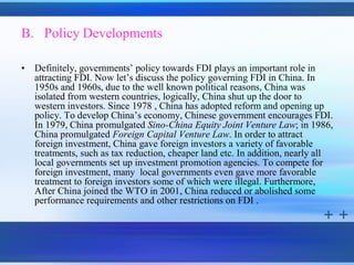 B. Policy Developments

•   Definitely, governments’ policy towards FDI plays an important role in
    attracting FDI. Now let’s discuss the policy governing FDI in China. In
    1950s and 1960s, due to the well known political reasons, China was
    isolated from western countries, logically, China shut up the door to
    western investors. Since 1978 , China has adopted reform and opening up
    policy. To develop China’s economy, Chinese government encourages FDI.
    In 1979, China promulgated Sino-China Equity Joint Venture Law; in 1986,
    China promulgated Foreign Capital Venture Law. In order to attract
    foreign investment, China gave foreign investors a variety of favorable
    treatments, such as tax reduction, cheaper land etc. In addition, nearly all
    local governments set up investment promotion agencies. To compete for
    foreign investment, many local governments even gave more favorable
    treatment to foreign investors some of which were illegal. Furthermore,
    After China joined the WTO in 2001, China reduced or abolished some
    performance requirements and other restrictions on FDI .
 