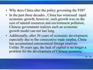 • Why does China alter the policy governing the FDI?
• In the past three decades , China has witnessed rapid
  economic growth, however, such growth was on the
  cost of natural resources and environment pollution,
  Chinese government realizes such an economic
  growth model can not last long.
• Additionally, after 30 years of economic development,
  especially due to the consecutive trade surplus, China
  has accumulated astronomical foreign reserves.
  Unlike 30 years ago, the lack of capital is no longer a
  problem for the development of Chinese economy.
 