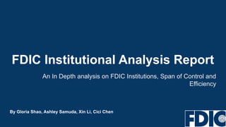 FDIC Institutional Analysis Report
An In Depth analysis on FDIC Institutions, Span of Control and
Efficiency
By Gloria Shao, Ashley Samuda, Xin Li, Cici Chen
 