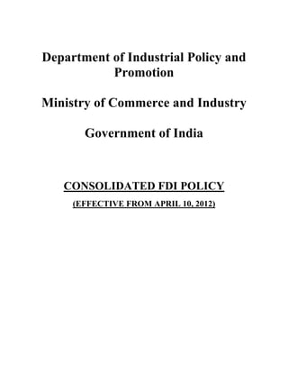 Department of Industrial Policy and
           Promotion

Ministry of Commerce and Industry

       Government of India


   CONSOLIDATED FDI POLICY
     (EFFECTIVE FROM APRIL 10, 2012)
 