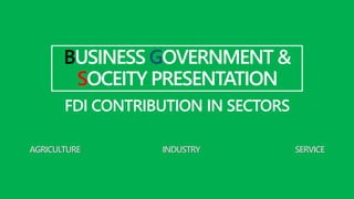 BUSINESS GOVERNMENT &
SOCEITY PRESENTATION
FDI CONTRIBUTION IN SECTORS
AGRICULTURE INDUSTRY SERVICE
 