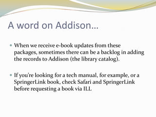 A word on Addison…
 When we receive e-book updates from these
  packages, sometimes there can be a backlog in adding
  the records to Addison (the library catalog).

 If you’re looking for a tech manual, for example, or a
  SpringerLink book, check Safari and SpringerLink
  before requesting a book via ILL
 