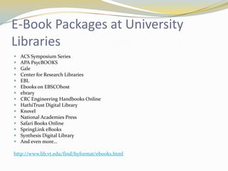 E-Book Packages at University
Libraries
   ACS Symposium Series
   APA PsycBOOKS
   Gale
   Center for Research Libraries
   EBL
   Ebooks on EBSCOhost
   ebrary
   CRC Engineering Handbooks Online
   HathiTrust Digital Library
   Knovel
   National Academies Press
   Safari Books Online
   SpringLink eBooks
   Synthesis Digital Library
   And even more…

http://www.lib.vt.edu/find/byformat/ebooks.html
 
