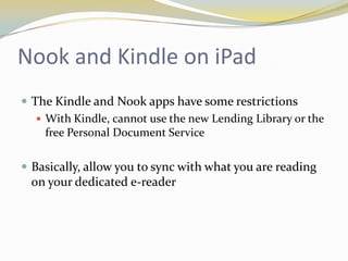 Nook and Kindle on iPad
 The Kindle and Nook apps have some restrictions
    With Kindle, cannot use the new Lending Library or the
     free Personal Document Service

 Basically, allow you to sync with what you are reading
  on your dedicated e-reader
 