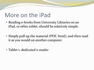 More on the iPad
 Reading e-books from University Libraries on an
 iPad, or other tablet, should be relatively simple.

 Simply pull up the material (PDF, html), and then read
 it as you would on another computer.

 Tablet v. dedicated e-reader
 