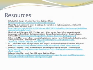 Resources
   EDUCAUSE. (2011). E-books: Overview. Retrieved from
    http://www.educause.edu/Resources/Browse/EBooks/30539
   McCarthy, D. (March/April 2011). E-reading: the transition in higher education. EDUCAUSE
    Review, 46(2). Retrieved from
    http://www.educause.edu/EDUCAUSE+Review/EDUCAUSEReviewMagazineVolume46/iMobilePers
    pectivesOnebooksibr/226161
   Head, A.J., and Eisenberg, M.B. (October 2011). Balancing act: how college students manage
    technology while in library during crunch time. Project Information Literacy Research Report.
    Retrieved from http://projectinfolit.org/pdfs/PIL_Fall2011_TechStudy_FullReport1.1.pdf
   Keller, M. (7 Mar., 2011). Library consortia begin to vote against HarperCollins ebook checkout policy.
    Libraryjournal.com. Retrieved from http://www.libraryjournal.com/lj/home/889582-
    264/library_consortia_begin_to_vote.html.csp
   Li, C., et al. (May 2011). Springer e-book pilot project: reader assessment subcomittee. Retrieved
    from http://www.cdlib.org/services/uxdesign/docs/2011/academic_ebook_usage_survey.pdf
   Polanka, S. (27 Mar., 2012). Bowker releases results of global ebook research. Retrieved from
    http://www.libraries.wright.edu/noshelfrequired/2012/03/27/bowker-releases-results-of-global-
    ebook-research/
   Polanka, S. (20 Mar., 2012). New LRG study. Retrieved from
    http://www.libraries.wright.edu/noshelfrequired/2012/03/20/new-lrg-study-74-of-libraries-report-
    increased-demand-for-electronic-offerings/#more-4528
 