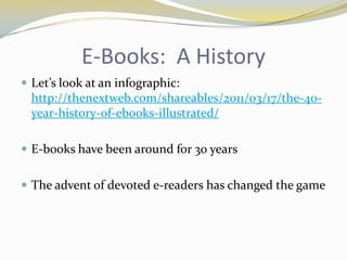 E-Books: A History
 Let’s look at an infographic:
  http://thenextweb.com/shareables/2011/03/17/the-40-
  year-history-of-ebooks-illustrated/

 E-books have been around for 30 years


 The advent of devoted e-readers has changed the game
 