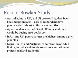 Recent Bowker Study
 Australia, India, UK, and US are world leaders in e-
  book adoption rates—20% of respondent have
  purchased an e-book in the past 6 months
 1/3 respondents in the US and UK indicated they
  would be buying an e-book soon
 In UK and US, purchase rates are highest among 24-35
  year olds
 Genre: in UK and Australia, concentration on adult
  fiction; in India and South Korea, concentration on
  professional and academic
 
