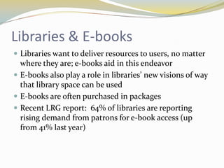 Libraries & E-books
 Libraries want to deliver resources to users, no matter
  where they are; e-books aid in this endeavor
 E-books also play a role in libraries’ new visions of way
  that library space can be used
 E-books are often purchased in packages
 Recent LRG report: 64% of libraries are reporting
  rising demand from patrons for e-book access (up
  from 41% last year)
 