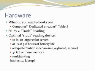 Hardware
 What do you read e-books on?
    Computer? Dedicated e-reader? Tablet?
 Study v. “Trade” Reading
 Optimal “study” reading device:
    10 in. or larger color screen
    at least 5-8 hours of battery life
    adequate “entry” mechanism (keyboard, mouse)
    32 GB or more memory
    multitasking
   In short…a laptop!
 