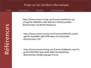Projet sur les Carrières informatique.
Intro Formations Emplois Commentaires Références
https://www.careercruising.com/Careers/JobDetails.asp
x?LoginID=180b83f3-ac8b-4bf8-8ca7-951051ea1b83-
&OccNumber=161&field=AtaGlance
https://www.careercruising.com/Careers/JobDetails.aspx?L
oginID=2ae30907-c86f-4780-98aa-a71153caa936-
&OccNumber=107
https://www.careercruising.com/Careers/JobDetails.aspx?Lo
ginID=225d7906-5b3a-4020-86b9-dee56e2659ec-
&OccNumber=653&Language=French
 