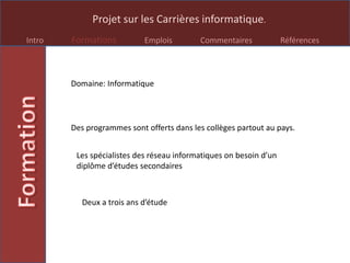 Projet sur les Carrières informatique.
Intro Formations Emplois Commentaires Références
Domaine: Informatique
Des programmes sont offerts dans les collèges partout au pays.
Les spécialistes des réseau informatiques on besoin d’un
diplôme d’études secondaires
Deux a trois ans d’étude
 
