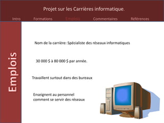 Projet sur les Carrières informatique.
Intro Formations Emplois Commentaires Références
Nom de la carrière: Spécialiste des réseaux informatiques
30 000 $ à 80 000 $ par année.
Travaillent surtout dans des bureaux
Enseignent au personnel
comment se servir des réseaux
 