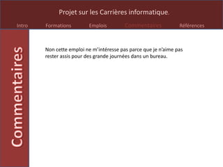 Projet sur les Carrières informatique.
Intro Formations Emplois Commentaires Références
Non cette emploi ne m’intéresse pas parce que je n’aime pas
rester assis pour des grande journées dans un bureau.
 