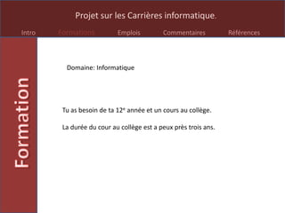 Projet sur les Carrières informatique.
Intro Formations Emplois Commentaires Références
Domaine: Informatique
Tu as besoin de ta 12e année et un cours au collège.
La durée du cour au collège est a peux près trois ans.
 