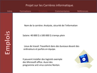 Projet sur les Carrières informatique.
Intro Formations Emplois Commentaires Références
Nom de la carrière: Analyste, sécurité de l’information
Salaire: 40 000 $ à 100 000 $ à temps plein
Lieux de travail: Travaillent dans des bureaux devant des
ordinateurs et parfois en équipe.
Il peuvent installer des logiciels exemple
des Microsoft office. Aussi des
programme anti virus comme Norton.
 