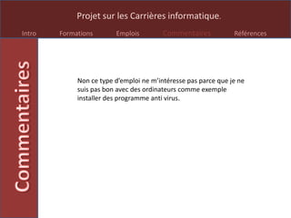 Projet sur les Carrières informatique.
Intro Formations Emplois Commentaires Références
Non ce type d’emploi ne m’intéresse pas parce que je ne
suis pas bon avec des ordinateurs comme exemple
installer des programme anti virus.
 