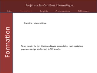 Projet sur les Carrières informatique.
Intro Formations Emplois Commentaires Références
Tu as besoin de ton diplôme d’école secondaire, mais certaines
provinces exige seulement la 10e année.
Domaine: Informatique
 