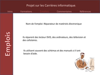 Projet sur les Carrières informatique.
Intro Formations Emplois Commentaires Références
Nom de l’emploi: Réparateur de matériels électronique
Ils réparent des lecteur DVD, des ordinateurs, des télévision et
des cellulaires.
Ils utilisent souvent des schémas et des manuels si il ont
besoin d’aide.
 