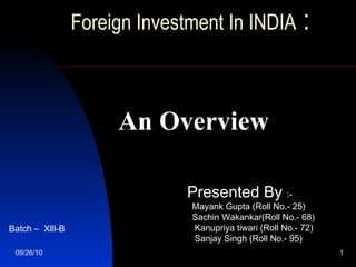 Foreign Investment In INDIA  :     An Overview Presented By  :- Mayank Gupta (Roll No.- 25) Sachin Wakankar(Roll No.- 68) Kanupriya tiwari (Roll No.- 72) Sanjay Singh ( Roll No.-  95) Batch –  Xlll-B 