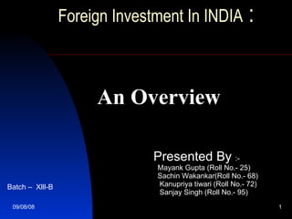 Foreign Investment In INDIA  :     An Overview Presented By  :- Mayank Gupta (Roll No.- 25) Sachin Wakankar(Roll No.- 68) Kanupriya tiwari (Roll No.- 72) Sanjay Singh ( Roll No.-  95) Batch –  Xlll-B 