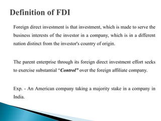 Foreign direct investment is that investment, which is made to serve the
business interests of the investor in a company, which is in a different
nation distinct from the investor's country of origin.


The parent enterprise through its foreign direct investment effort seeks
to exercise substantial “Control” over the foreign affiliate company.


Exp. - An American company taking a majority stake in a company in
India.
 