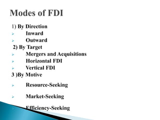 1) By Direction
     Inward
     Outward
 2) By Target
     Mergers and Acquisitions
     Horizontal FDI
     Vertical FDI
3 )By Motive
    Resource-Seeking

    Market-Seeking

    Efficiency-Seeking
 