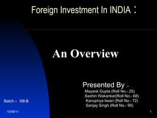 Foreign Investment In INDIA  :     10/08/11 An Overview Presented By  :- Mayank Gupta (Roll No.- 25) Sachin Wakankar(Roll No.- 68) Kanupriya tiwari (Roll No.- 72) Sanjay Singh ( Roll No.-  95) Batch –  Xlll-B 