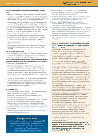 Pour les organismes de promotion des investissements dans les
PMA9
:
•	 Fidéliser les investisseurs actuels en tenant les investisseurs informés,
en répondant à leurs urgences opérationnelles et en préconisant des
réformes essentielles non seulement pour permettre aux investisseurs
de survivre à la crise mais pour qu’ils se remettent rapidement.
•	 Examiner votre stratégie en matière d’IED en observant les secteurs
qui ont attiré l’IED jusqu’à présent. Êtes-vous toujours compétitif dans
ces secteurs, compte tenu des événements récents, ou est-ce que
la COVID-19 a permis la montée en puissance d’autres secteurs dans
lesquels vous pourriez être performants? Cela vous aidera à être plus
spécifique en ce qui concerne vos activités de promotion.
•	 Réformer les conditions défavorables aux investissements.
Comprendre les obstacles qui dissuadent les investisseurs, tels
que les mécanismes de sélection non nécessaires, les processus
d’enregistrement des entreprises, les procédures d’octroi de
licences, le manque de protection des investisseurs étrangers, et
appuyer une réforme.
•	 Favoriser les possibilités d’investissement pour tenter d’attirer de
nouveaux IED dans les secteurs dans lesquels vous êtes le plus
compétitif.
Pour les entreprises des PMA:
•	 Chercher à devenir un fournisseur pour des entreprises étrangères.
Il faudra peut-être transformer les opérations commerciales pour
assurer un niveau élevé de qualité et de cohérence.
Pour les investisseurs gouvernementaux, par l’intermédiaire de l’Aide
publique au développement, de ministères fédéraux ou d’institutions
de financement du développement:
•	 Accroître l’assistance technique pour aider les PMA à améliorer
leurs cadres de politique d’investissement en procédant à des
évaluations comparatives pour les secteurs clés, en identifiant les
possibilités d’investissement, en diagnostiquant ce qui doit être
réformé, en renforçant les capacités des organismes de promotion
des investissements et en assurant les liens entre les investissements
étrangers et l’économie nationale.
•	 Soutenir les appels en faveur d’un cadre multilatéral sur la facilitation
des investissements pour le développement, notamment en
développant les initiatives de l’Aide pour le commerce de manière
à inclure des investissements durables ou à établir un accord sur la
facilitation de l’investissement durable.3
EN SAVOIR PLUS
1.	 Forum économique mondial (2020). “COVID-19 is exacerbating the
global trade finance gap” https://bit.ly/36sWyq5
2.	 Investopedia: Investissement étranger direct https://www.
investopedia.com/terms/f/fdi.asp
3.	 Nouvelles du commerce pour le développement (2019). Comment
concrétiser le potentiel que recèle l’investissement étranger
direct en matière de développement dans les pays les moins
avancés? https://trade4devnews.enhancedif.org/fr/news/comment-
concretiser-le-potentiel-que-recele-linvestissement-etranger-direct-
en-matiere-de
4.	 UNCTAD (2020) World Investment Report https://unctad.org/topic/
investment/world-investment-report
5.	 Banque mondiale, OCDE, CNUCED (2020). FDI Flows and
Investment Attraction Frameworks in Developing and Least
Developed Countries https://bit.ly/3pFxDHT
6.	 “Foreign direct investment flows in the time of COVID-19” https://
www.oecd.org/coronavirus/policy-responses/foreign-direct-
investment-flows-in-the-time-of-covid-19-a2fa20c4/
7.	 Banque mondiale (2020) Rapport sur la compétitivité
mondiale 2019/2020 https://openknowledge.worldbank.org/
handle/10986/33808?locale-attribute=fr
8.	 Nouvelles du commerce pour le développement (2020) Créer un
climat d’investissement favorable dans le sillage de la COVID-19
https://trade4devnews.enhancedif.org/fr/news/creer-un-climat-
dinvestissement-favorable-dans-le-sillage-de-la-covid-19
9.	 Ivan Nimac (2020). COVID-19 and FDI: How should governments
respond? http://ccsi.columbia.edu/files/2020/10/No-288-Nimac-
FINAL.pdf
TENIR LES INVESTISSEURS INFORMÉS: RÉPONSE RAPIDE
DE LA COMMISSION ÉTHIOPIENNE DE L’INVESTISSEMENT
FACE À LA COVID-19.
Les organismes de promotion de l’investissement sont en
première ligne en ce qui concerne l’interaction entre les
investisseurs étrangers et le gouvernement. Pendant la
pandémie de COVID-19, ces organismes ont joué un rôle
essentiel en tenant les investisseurs informés et en les aidant à
répondre à leurs urgences opérationnelles.
En ce qui concerne les réponses rapides aux difficultés
rencontrées par les investisseurs dans les PMA, l’Éthiopie a
ouvert la voie.
La Commission éthiopienne de l’investissement a rapidement
noué le dialogue avec les investisseurs via les médias sociaux,
en créant un compte Twitter pour une communication dans les
deux sens, afin de connaître les positions des investisseurs. Elle
a également organisé des réunions en plein air, dans le respect
de la distanciation sociale, avec les investisseurs et les parties
prenantes, a encouragé l’utilisation de ses services en ligne et
a continué, à distance, à aider les investisseurs à régler leurs
problèmes quotidiens grâce à sa Division d’accompagnement
(Aftercare Division).
Elle a même aidé certains investisseurs à réorienter leurs
chaînes de production pour faire face à la COVID-19, par
exemple en aidant une société pharmaceutique à se lancer dans
la fabrication de désinfectants pour les mains.
La Commission s’est également engagée plus activement dans
la coordination institutionnelle, en établissant un comité de
niveau ministériel dirigé par le Premier Ministre afin de fournir
un leadership centralisé et coordonné pour lutter contre la
pandémie et rendre les réformes possibles.
Ce comité a répondu aux idées et suggestions novatrices
émanant du secteur privé, a dispensé les entreprises existantes
des obligations de licence pour mettre en place de nouvelles
chaînes de production, a permis aux entreprises des parcs
industriels de s’approvisionner localement, a accéléré
l’approbation des opérations de change et a permis aux
entreprises d’utiliser leurs propres devises de manière flexible
pour importer des matières premières.
Il a également préconisé une meilleure protection des
investisseurs, ce qui a conduit le gouvernement à ratifier la
Convention de New York.
Pour en savoir plus sur la manière dont les organismes de
promotion de l’investissement ont réagi face à la COVID-19,
vous pouvez lire ce rapport de la Banque mondiale:
https://waipa.org/waipa-content/uploads/WBG_IPA_
Response_to_COVID-19.pdf
Nous pouvons aider
Le Cadre intégré renforcé peut fournir aux PMA
des connaissances et des renseignements
afin de renforcer leurs efforts en matière de
promotion de l’investissement.
Contact EIFpartnerships@wto.org
Investissement étranger direct (IED) REGARD SUR LE FINANCEMENT
DU COMMERCE
i
 