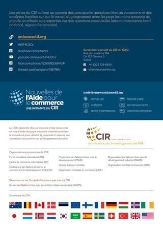 Les séries du CIR offrent un aperçu des principales questions liées au commerce et des
analyses fondées sur sur le travail du programme avec les pays les moins avancés du
monde, et offrient une expertise sur des questions essentielles liées au commerce local,
national, régional et mondial.
Le CIR rassemble des partenaires et des ressources
en vue d’aider les pays les moins avancés à utiliser
le commerce pour réduire la pauvreté et assurer une
croissance inclusive et un développement durable.
Organisations partenaires du CIR
Gestionnaire du Fonds d’affectation spéciale du CIR
Fonds monétaire international (FMI)
Centre du commerce international (ITC)
Conférence des Nations Unies sur le
commerce et le développement (CNUCED)
Programme des Nations Unies pour le
développement (PNUD)
Groupe Banque mondiale
Organisation mondiale du commerce (OMC)
Organisation des Nations Unies pour le
développement industriel (ONUDI)
Organisation mondiale du tourisme (OMT)
Bureau des Nations Unies pour les services d’appui aux projets (UNOPS)
 @EIF4LDCs
 facebook.com/eif4ldcs
 enhancedif.org
 youtube.com/user/EIF4LDCs
 flickr.com/photos/152818923@N04/
 linkedin.com/company/11161784/
Secrétariat exécutif du CIR à l’OMC
Rue de Lausanne 154
CH 1211 Genève 2
Suisse
	 +41 (0)22 739 6650
	eif.secretariat@wto.org


OP-ED
Q&A
NOUVELLES
ACTIVITÉS
RECITS D'EXPÉRIENCES
TRIBUNE LIBRE
REPORTAGE PHOTO
QUESTIONS RÉPONSES
VIDÉO
OP-ED
Q&A
NOUVELLES
ACTIVITÉS
RECITS D'EXPÉRIENCES
TRIBUNE LIBRE
REPORTAGE PHOTO
QUESTIONS RÉPONSES
VIDÉO
OP-ED
Q&A
NOUVELLES
ACTIVITÉS
RECITS D'EXPÉRIENCES
TRIBUNE LIBRE
REPORTAGE PHOTO
QUESTIONS RÉPONSES
VIDÉO
OP-ED
Q&A
NOUVELLES
ACTIVITÉS
RECITS D'EXPÉRIENCES
TRIBUNE LIBRE
REPORTAGE PHOTO
QUESTIONS RÉPONSES
VIDÉO
trade4devnews.enhancedif.org
Donateurs du CIR
 