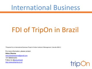 International Business

           FDI of TripOn in Brazil

*Prepared for an International Business Project of Indian Institute of Management, Calcutta (IIM-C)


For more information, please contact:
Ankur Sharma
ankurdineshsharma@gmail.com
+91 9886403253
Follow me @ankurdinesh
http://ankursharma.co.in/
 