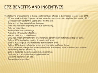 EPZ BENEFITS AND INCENTIVES
The following are just some of the special incentives offered to businesses located in an EPZ:
  10 years tax holidays (5 years for new establishments commencing from 1st January 2012).
  Concessionary tax for five years, after the first ten.
  Duty and tax free exports from the zone.
  Intra and inter zone exporting and sub-contracting.
  Fully serviced plots.
  Readymade factory buildings.
  Available infrastructure facilities.
  Warehouses and bonded areas.
  Duty free import of machinery, raw materials, construction materials and spare parts.
  Sale of 10% finished product to domestic tariff area.
  Sale of 10% surplus raw material to domestic tariff area.
  Sale of 10% defective finished goods and domestic tariff area items.
  100% backward linkage and accessories items are allowed to be sold in export oriented
   industries (deemed as exports).
  Sale of old/scrap machineries in domestic market.
  Business and administration support services.
  Customs clearances on site.
  Recreational amenities.
 