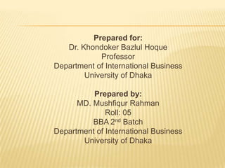 Prepared for:
   Dr. Khondoker Bazlul Hoque
            Professor
Department of International Business
        University of Dhaka

          Prepared by:
      MD. Mushfiqur Rahman
              Roll: 05
          BBA 2nd Batch
Department of International Business
       University of Dhaka
 