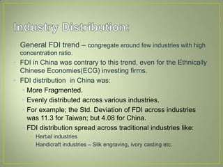 • General FDI trend – congregate around few industries with high
concentration ratio.
• FDI in China was contrary to this trend, even for the Ethnically
Chinese Economies(ECG) investing firms.
• FDI distribution in China was:
• More Fragmented.
• Evenly distributed across various industries.
• For example; the Std. Deviation of FDI across industries
was 11.3 for Taiwan; but 4.08 for China.
• FDI distribution spread across traditional industries like:
• Herbal industries
• Handicraft industries – Silk engraving, ivory casting etc.
 