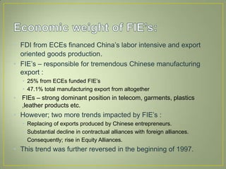 • FDI from ECEs financed China’s labor intensive and export
oriented goods production.
• FIE’s – responsible for tremendous Chinese manufacturing
export :
• 25% from ECEs funded FIE’s
• 47.1% total manufacturing export from altogether
• FIEs – strong dominant position in telecom, garments, plastics
,leather products etc.
• However; two more trends impacted by FIE’s :
• Replacing of exports produced by Chinese entrepreneurs.
• Substantial decline in contractual alliances with foreign alliances.
• Consequently; rise in Equity Alliances.
• This trend was further reversed in the beginning of 1997.
 
