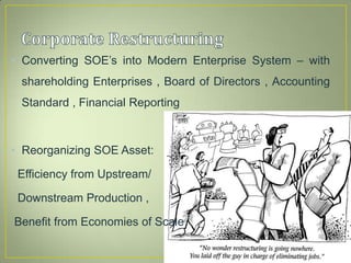• Converting SOE’s into Modern Enterprise System – with
shareholding Enterprises , Board of Directors , Accounting
Standard , Financial Reporting
• Reorganizing SOE Asset:
Efficiency from Upstream/
Downstream Production ,
Benefit from Economies of Scale
 