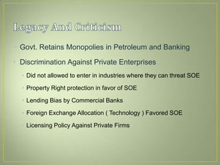 • Govt. Retains Monopolies in Petroleum and Banking
• Discrimination Against Private Enterprises
• Did not allowed to enter in industries where they can threat SOE
• Property Right protection in favor of SOE
• Lending Bias by Commercial Banks
• Foreign Exchange Allocation ( Technology ) Favored SOE
• Licensing Policy Against Private Firms
 