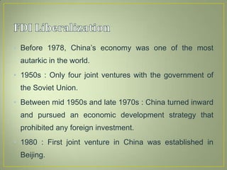 • Before 1978, China’s economy was one of the most
autarkic in the world.
• 1950s : Only four joint ventures with the government of
the Soviet Union.
• Between mid 1950s and late 1970s : China turned inward
and pursued an economic development strategy that
prohibited any foreign investment.
• 1980 : First joint venture in China was established in
Beijing.
 