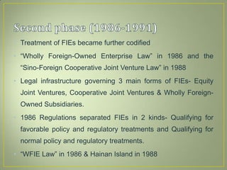 • Treatment of FIEs became further codified
• “Wholly Foreign-Owned Enterprise Law” in 1986 and the
“Sino-Foreign Cooperative Joint Venture Law” in 1988
• Legal infrastructure governing 3 main forms of FIEs- Equity
Joint Ventures, Cooperative Joint Ventures & Wholly Foreign-
Owned Subsidiaries.
• 1986 Regulations separated FIEs in 2 kinds- Qualifying for
favorable policy and regulatory treatments and Qualifying for
normal policy and regulatory treatments.
• “WFIE Law” in 1986 & Hainan Island in 1988
 