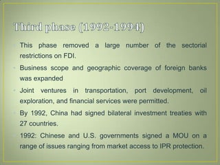 • This phase removed a large number of the sectorial
restrictions on FDI.
• Business scope and geographic coverage of foreign banks
was expanded
• Joint ventures in transportation, port development, oil
exploration, and financial services were permitted.
• By 1992, China had signed bilateral investment treaties with
27 countries.
• 1992: Chinese and U.S. governments signed a MOU on a
range of issues ranging from market access to IPR protection.
 