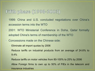• 1999: China and U.S. concluded negotiations over China’s
accession terms into the WTO
• 2001: WTO Ministerial Conference in Doha, Qatar formally
adopted China's terms of membership of the WTO
• Concessions made on the Chinese side:
• Eliminate all import quotas by 2006
• Reduce tariffs on industrial products from an average of 24.6% to
9.4%
• Reduce tariffs on motor vehicles from 80-100% to 25% by 2006
• Allow Foreign firms to own up to 50% of FIEs in the telecom and
insurance industries
 