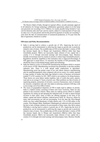 UTMS Journal of Economics, Vol. 1, No. 2, pp. 1-16, 2010
M. Shamim Ansari, M. Ranga: INDIA’S FOREIGN DIRECT INVESTMENT: CURRENT STATUS ...

The Reserve Bank of India, through its regional offices, accords automatic approval
to all industries for foreign technology collaboration agreements subject to (i) the lump
sum payments not exceeding US $ 2 Million; (ii) royalty payable being limited to 5 per
cent for domestic sales and 8 per cent for exports, subject to a total payment of 8 per cent
on sales over a 10 year period; and (iii) the period for payment of royalty not exceeding 7
years from the date of commencement of commercial production, or 10 years from the
date of agreement, whichever is earlier
FDI issues and Policy Recommendation
India is striving hard to achieve a growth rate of 10%. Improving the level of
productivity can be instrumental in achieving this target as growth rate is positively
related to rates of return. The available data on FDI reveals that India’s volume of FDI
has increase largely due to Merger and Acquisitions (M&As) rather than large
Greenfields projects. M&As not necessarily imply infusion of new capital into a
country if it is through reinvested earnings and intra-company loans. Business
friendly environment must be created on priority to attract large Greenfields projects.
Regulations should be simplified so that realization ratio is improved (Percentage of
FDI approvals to actual flows). To maximize the benefits of FDI persistently India
should also focus on developing human capital and technology.
India has failed to evolve as inward FDI manufacturing destination which is sweetest
of all sources of FDI. Manufacturing investment has potentiality to develop ancillary
industries also. There is a wide spread under employment in agriculture.
Manufacturing sector has greater scope of low end, labour intensive manufacturing
jobs for unskilled population when compared with service sector. It is widely reported
in large number of studies that India lags behind in terms of business environment
(ranked 72 of 82 countries by EIU, 2007) which is not conducive for doing business.
These factors are acute labour market rigidities, lack of world class ports, airports,
road and on an average 6-7 hours of power cuts. Other problems are that of norms of
registering property, protection of investors, excessive bureaucracy, lack of rationale
tax structure, competition rules and time taken in enforcing contracts (1420 days with
a cost average cost of two-fifth of claim).
The issues of geographical disparities of FDI in India need to address on priority.
India is a federal country consisting of States and Union Territories. States are also
partners in the economic reforms. Many states are making serious efforts to simplify
regulations for setting up and operating the industrial units. In order to attract foreign
investors in their states, many of them are offering packages in the form of tax
rebates, capital and interest subsidies, reduced power tariff, etc. However, efforts by
many state governments are still not encouraging. Even the state like West Bengal
which was once called Manchester of India attracts only 1.2% of FDI inflow in the
country. West Bengal, Bihar, Jharkhand, Chhattisgarh are endowed with rich minerals
but due to lack of proper initiatives by governments of these states, they fail to attract
FDI.India is striving hard to achieve a growth rate of 10%. Improving the level of
productivity can be instrumental in achieving this target as growth rate is positively
related to rates of return. The available data on FDI reveals that India’s volume of FDI
has increase largely due to Merger and Acquisitions (M&As) rather than large
Greenfields projects. M&As not necessarily imply infusion of new capital into a
country if it is through reinvested earnings and intracompany loans. Business friendly
14

 