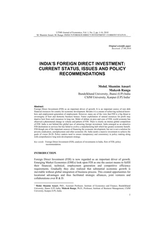 UTMS Journal of Economics, Vol. 1, No. 2, pp. 1-16, 2010
M. Shamim Ansari, M. Ranga: INDIA’S FOREIGN DIRECT INVESTMENT: CURRENT STATUS ...

Original scientific paper
Received: 27.06.2010

INDIA’S FOREIGN DIRECT INVESTMENT:
CURRENT STATUS, ISSUES AND POLICY
RECOMMENDATIONS
Mohd. Shamim Ansari
Mukesh Ranga
Bundelkhand University, Jhansi (UP) India
CSJM University, Kanpur (UP) India1
Abstract:
Foreign Direct Investment (FDI) as an important driver of growth. It is an important source of non debt
financial resources for country for economic development. Besides it is a means of achieving technical knowhow and employment generation of employment. However, many are of the view that FDI is a big threat to
sovereignty of host and domestic business houses. Faster exploitation of natural resources for profit may
deprive host from such resources in long run. Midst of debate on pros and cons of FDI, world economy has
observed a phenomenal change in volume and pattern of FDI. There is clearly an intense global competition
of FDI. India is not behind this global race of attracting foreign investment. India emerged as an attractive
FDI destination in services but has failed to evolve a manufacturing hub which has greater economic benefit.
FDI though one of the important sources of financing the economic development, but not is not a solution for
poverty eradication, unemployment and other economic ills. India needs a massive investment to achieve the
goals of vision 20-20. Policy makers need to ensure transparency and consistency in policy making along
with comprehensive long term development strategy.
Key words: Foreign Direct Investment (FDI), analysis of investments in India, flow of FDI, policy
recommendation.

INTRODUCTION
Foreign Direct Investment (FDI) is now regarded as an important driver of growth.
Emerging Market Economies (EMEs) look upon FDI as one the easiest means to fulfill
their financial, technical, employment generation and competitive efficiency
requirements. Gradually they also realized that substantial economic growth is
inevitable without global integration of business process. This created opportunities for
locational advantages and thus facilitated strategic alliances, joint ventures and
collaborations over R & D.
1
Mohd. Shamim Ansari, PhD., Assistant Professor, Institute of Economics and Finance, Bundelkhand
University, Jhansi (UP) India, Mukesh Ranga, Ph.D., Professor, Institute of Business Management, CSJM
University, Kanpur (UP), India.

1

 